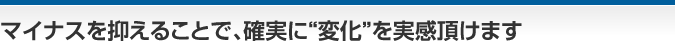 マイナスを抑えることで、確実に“変化”を実感頂けます